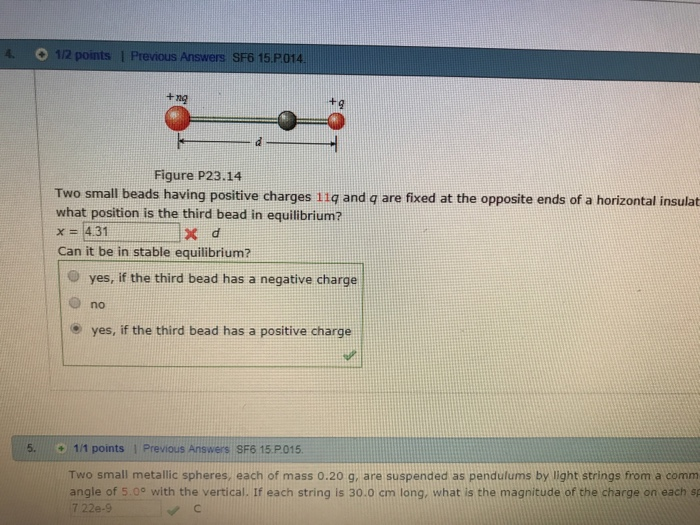 O 1/2 points l Previous Answers SF6 15 P014 +nO Figure P23.14 Two small beads having positive charges 11q and q are fixed at the opposite ends of a horizontal insulat what position is the third bead in equilibrium? x-4.31 X d Can it be in stable equilibrium? O yes, if the third bead has a negative charge O no o yes, if the third bead has a positive charge 5. 1/1 points 1 Previous Answers SF6 15 Two small metallic spheres, each of mass 0.20 g, are suspended as pendulums by light strings from a comm angle of 5.0° with the vertical. If each string is 30.0 cm long, what is the magnitude of the charge on each sp