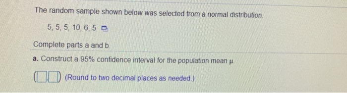 The random sample shown below was selected from a normal distribution. 5, 5, 5, 10, 6,5 o Complete parts a and b. a. Construct a 95% confidence interval for the population mean μ Round to two decimal places as needed.)