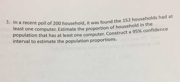 3. In a recent poll of 200 household, it was found the 1 52 households had at least one computer. Estimate the proportion of household in the population that has at least one computer. Construct a 95% confidence interval to estimate the population proportions.
