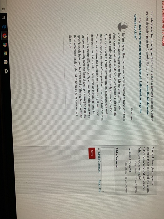 The submissions for this assignment are posts in the assignments discussion. Bel are the discussion posts for Alejandro Sorto, or you can view the full discussion. from How did the movements to independence in Latin America change the You could have given a specific example, this is too broad and vague. More democratic and fair society? colonial structures? Greg Landau. Feb 2t 10:09m 14 hours ago Before the war the colonies were only permitted to trade with Spain. and at rates advantageous for Spanish merchants. The Latin American Wars of Independence, which occurred during the late 18th and early 19th centuries, were mainly influenced by the American as well as French Revolutions and consequently lead to Add a Comment: the creation of a number of independent countries in Latin America The colonies throw the European rule and replacing it with more democratic and fair society. There were an increasing sense in colonies of being different from Spain, and these differences were culture and usually took the form of great pride in region that any specific creole belonged to. By the end of the eighteenth century. those who were locals preferred to be called Americans and not Spaniards e Media Comment Attach File Save