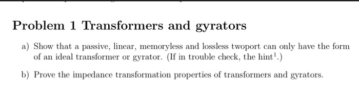 Problem 1 Transformers and gyrators a) Show that a passive, linear, memoryless and lossless twoport can only have the form of an ideal transformer or gyrator. (If in trouble check, the hin) b) Prove the impedance transformation properties of transformers and gyrators.