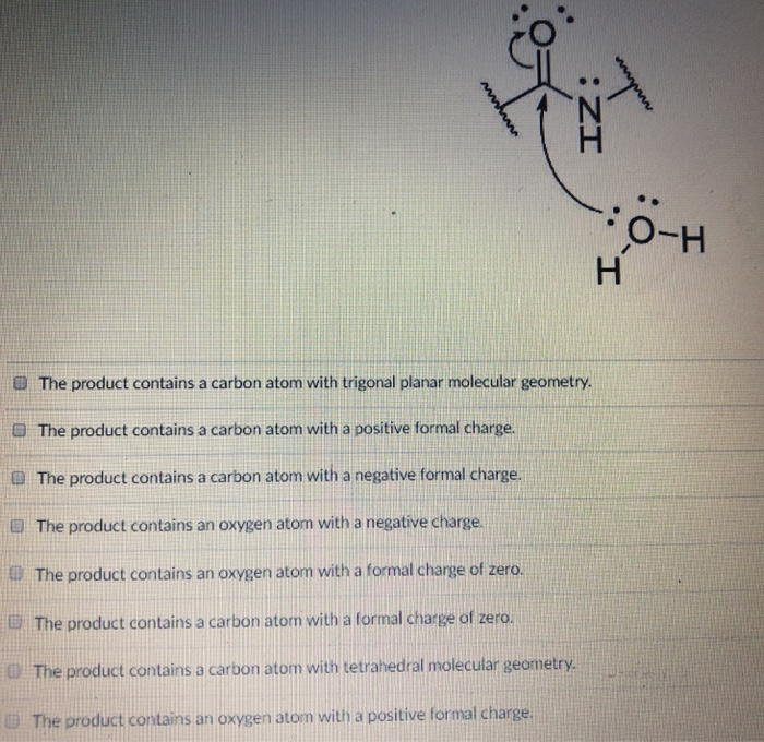 O-H D The product contains a carbon atom with trigonal planar molecular geometry. G The product contains a carbon atom with a positive formal charge duct contains a carbon atom with a negative formal charge. The product contains an oxygen atom with a negative charge. The product contains an oxygen atom with a formal charge of zero. The product contains a carbon atom with a formal charge of zero. The product contains a carbon atom with tetrahedral molecular geometry. The product contains an oxygen atom with a positive formal charge