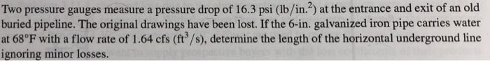 Two pressure gauges measure a pressure drop of 16.3 psi (lb/in.2) at the entrance and exit of an old buried pipeline. The original drawings have been lost. If the 6-in. galvanized iron pipe carries water at 68°F with a flow rate of 1.64 cfs (ft3/s), determine the length of the horizontal underground line ignoring minor losses.
