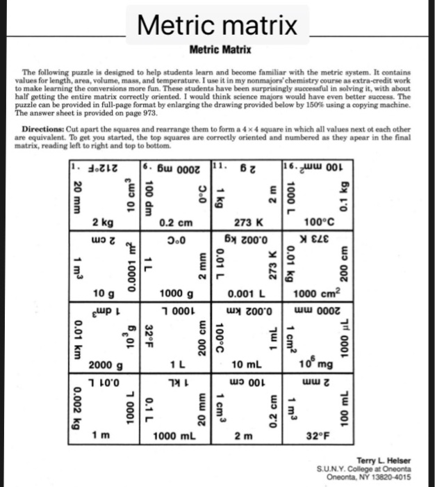 Metric matrix Metric Matrix The following puzzle is designed to help students learn and become familiar with the metric system. It contains values for length, area, volume, mass, and temperature. I use it in my nonmajorschemistry course as extra-credit work to make learning the conversions more fun. These studenta have been surprisingly successful in solving it, with about half getting the entire matrix correctly oriented. I would think science majors would have even better success. The e can be provided in full page format by enlarging the drawing provided below by 150% using a copying machine. answer sheet is provided on page 973 Directions: Cut apart the squares and rearrange them to form a 4 × 4 square in which all values next ot each other are equivalent. To get you started, the top squares are correctly oriented and numbered as they apear in the final matrix, reading left to right and top to bottom z16. 00L 2 kg 0.2 cm 273 K 100°C ว.0 Z00.0 10 g o eup 1000 g 0.001 L 1000 cm 0001 3 2000 g ר10.0 10 mL 0 แเว 001 껴1 uuu乙 1000 mL 2 m 32°F Terry L.Helser S.U.N.Y. College at Oneonta Oneonta, NY 13820-4015