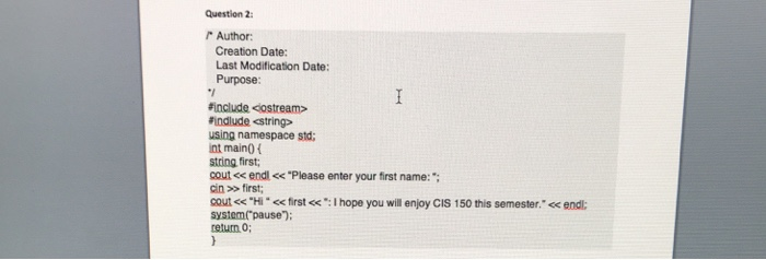 question 2: 『Autor: Creation Date: Last Modification Date: Purpose: Finclude costream> #indude <string> using namespace std; int maino i string first cout <e endl <<Please enter your first name: cin >first cout << Hil <<first<:I hope you will enjoy CIS 150 this semester.<< endl: teiurn 0;