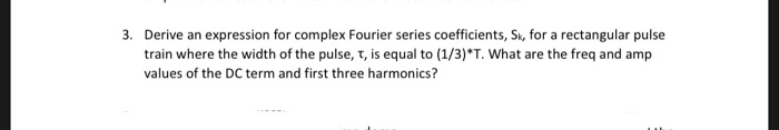 3. Derive an expression for complex Fourier series coefficients, Sk, for a rectangular pulse train where the width of the pulse, T, is equal to (1/3) T. What are the freq and amp values of the DC term and first three harmonics?