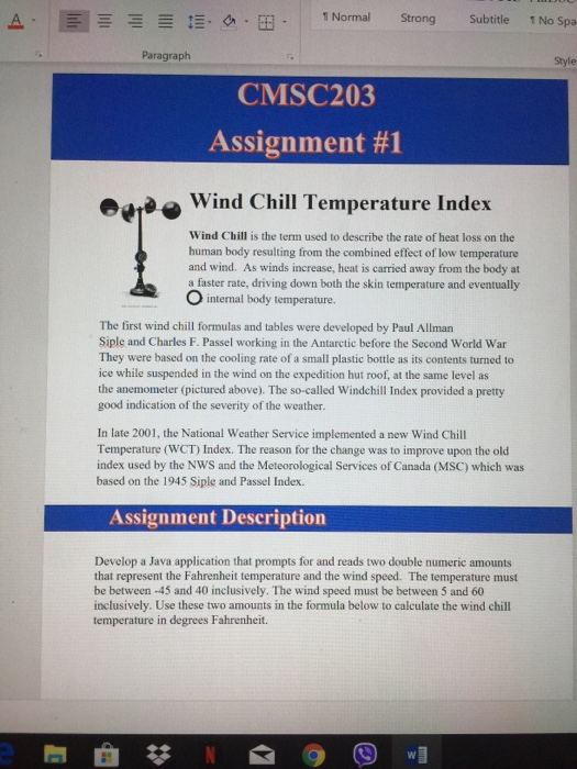 ¡Normal Strong Subtitle 1NoSpa ー 스· .g.m. Paragraph Style CMSC203 Assignment #1 aWind Chill Temperature Index Wind Chill is the term used to describe the rate of heat loss on the human body resulting from the combined effect of low temperature and wind. As winds increase, heat is carried away from the body at a faster rate, driving down both the skin temperature and eventually The first wind chill formulas and tables were developed by Paul Allman Siple and Charles F. Passel working in the Antarctic before the Second World War They were based on the cooling rate of a small plastic bottle as its contents turned to ice while suspended in the wind on the expedition hut roof, at the same level as the anemometer (pictured above). The so-called Windchill Index provided a pretty good indication of the severity of the weather In late 2001, the National Weather Service implemented a new Wind Chill Temperature (WCT) Index. The reason for the change was to improve upon the old index used by the NWS and the Meteorological Services of Canada (MSC) which was based on the 1945 Siple and Passel Index. Develop a Java application that prompts for and reads two double numeric amounts that represent the Fahrenheit temperature and the wind speed. The temperature must be between -45 and 40 inclusively. The wind speed must be between 5 and 60 inclusively. Use these two amounts in the formula below to calculate the wind chil temperature in degrees Fahrenheit.