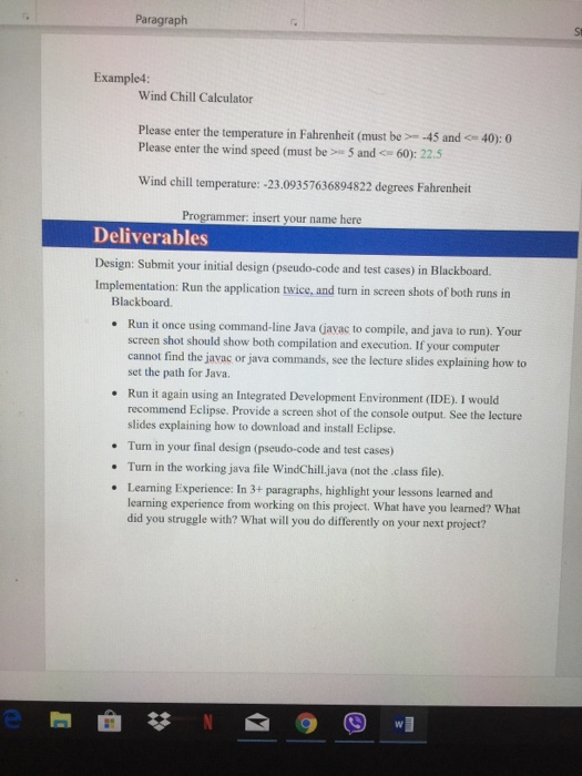Paragraph Example4: Wind Chill Calculator Please enter the temperature in Fahrenheit (must be- -45 and 40:0 Please enter the wind speed (must be 5 and 60: 22.5 Wind chill temperature: -23.09357636894822 degrees Fahrenheit Programmer: insert your name here Deliverables Design: Submit your initial design (pseudo-code and test cases) in Blackboard. Implementation: Run the application twice, and turn in sereen shots of both runs in Blackboard. Run it once using command-line Java (avac to compile, and java to run). Your screen shot should show both compilation and execution. If your computer cannot find the javac or java commands, see the lecture slides explaining how to set the path for Java. Run it again using an Integrated Development Environment (IDE). I would recommend Eclipse. Provide a screen shot of the console output. See the lecture slides explaining how to download and install Eclipse. Turn in your final design (pseudo-code and test cases) Turn in the working java file WindChill,java (not the .class file). Learming Experience: In 3+ paragraphs, highlight your lessons learned and learning experience from working on this project. What have you learned? What did you struggle with? What will you do differently on your next project?